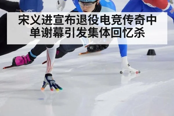 宋义进宣布退役电竞传奇中单谢幕引发集体回忆杀